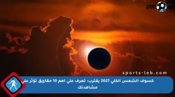 كسوف الشمس الكلي 2027 يقترب: تعرف على أهم 10 حقائق تؤثر على مشاهدتك